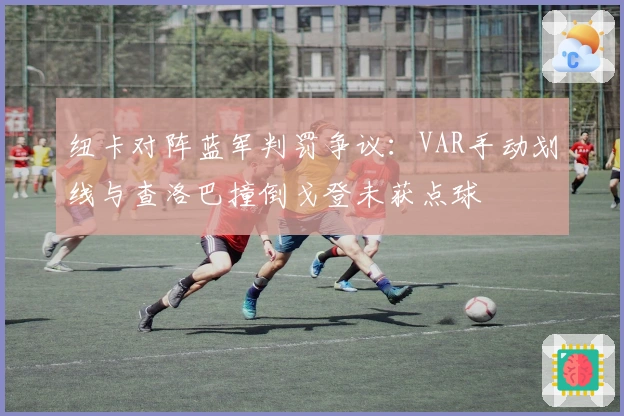 纽卡对阵蓝军判罚争议：VAR手动划线与查洛巴撞倒戈登未获点球