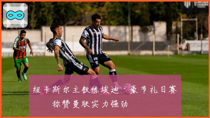 纽卡斯尔主教练埃迪·豪节礼日赛前称赞曼联实力强劲