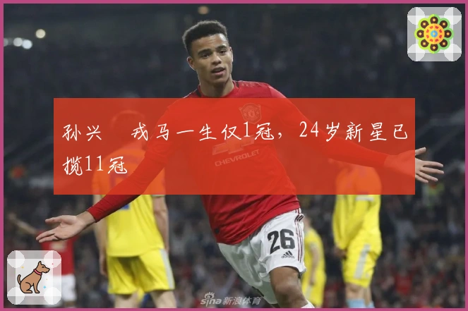 孙兴慜戎马一生仅1冠，24岁新星已揽11冠